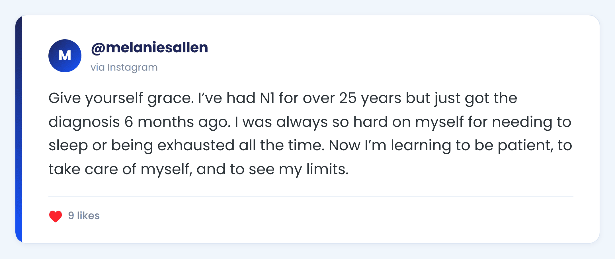Instagram comment from @melaniesallen: Give yourself grace. I’ve had N1 for over 25 years but just got the diagnosis 6 months ago. I was always so hard on myself for needing to sleep or being exhausted all the time. Now I’m learning to be patient, to take care of myself, and to see my limits.