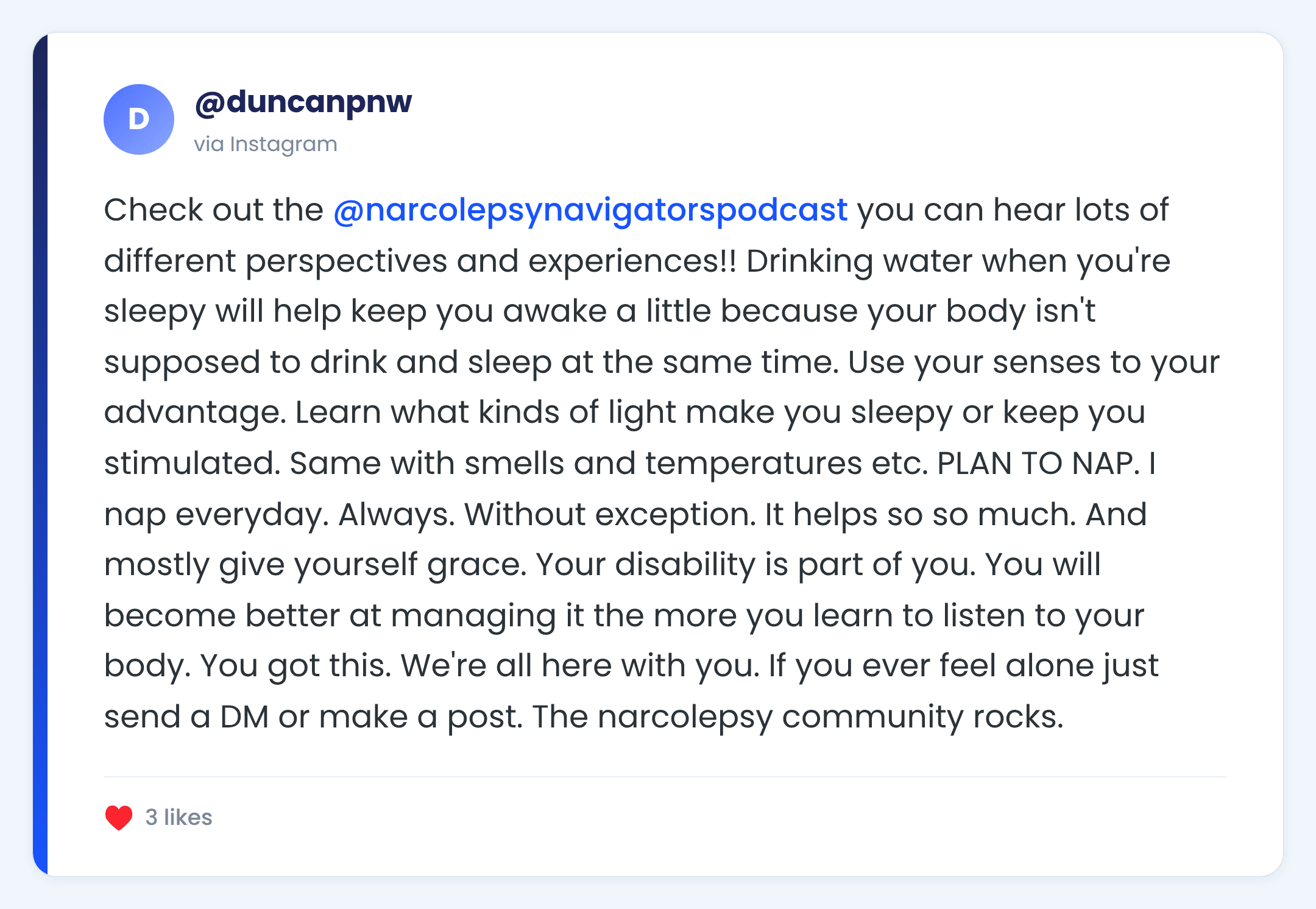Instagram comment from @duncanpnw: Check out the @narcolepsynavigatorspodcast you can hear lots of different perspectives and experiences!! Drinking water when you're sleepy will help keep you awake a little because your body isn't supposed to drink and sleep at the same time. Use your senses to your advantage. Learn what kinds of light make you sleepy or keep you stimulated. Same with smells and temperatures etc. PLAN TO NAP. I nap everyday. Always. Without exception. It helps so so much. And mostly give yourself grace. Your disability is part of you. You will become better at managing it the more you learn to listen to your body. You got this. We're all here with you. If you ever feel alone just send a DM or make a post. The narcolepsy community rocks.