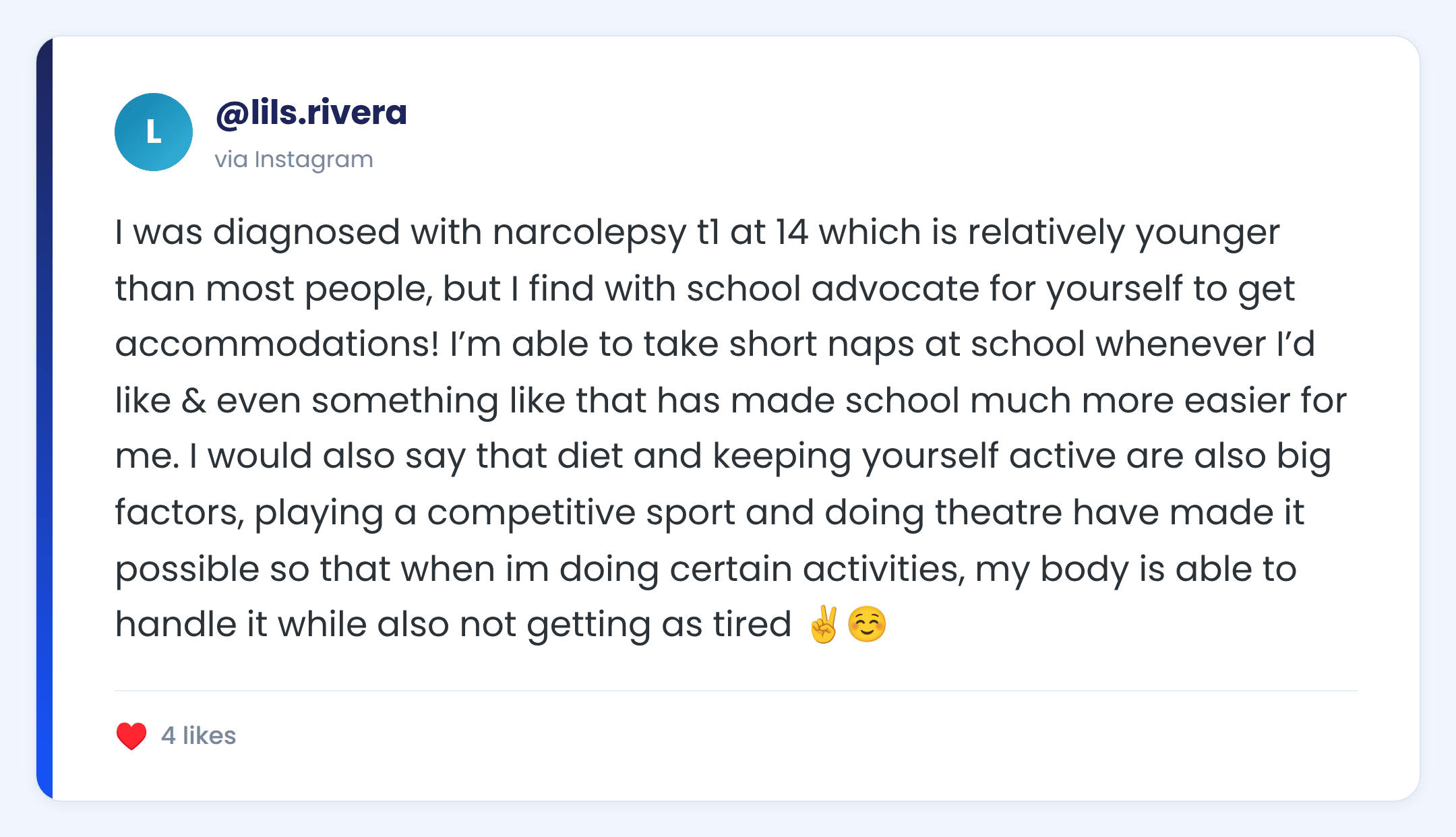 Instagram comment from @lils.rivera: I was diagnosed with narcolepsy t1 at 14 which is relatively younger than most people, but I find with school advocate for yourself to get accommodations! I’m able to take short naps at school whenever I’d like & even something like that has made school much more easier for me. I would also say that diet and keeping yourself active are also big factors, playing a competitive sport and doing theatre have made it possible so that when im doing certain activities, my body is able to handle it while also not getting as tired ✌️☺️