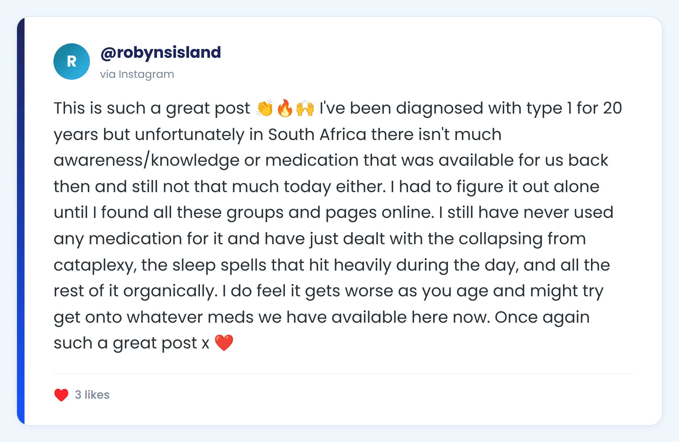 Instagram comment from @robynsisland: This is such a great post 👏🔥🙌 I've been diagnosed with type 1 for 20 years but unfortunately in South Africa there isn't much awareness/knowledge or medication that was available for us back then and still not that much today either. I had to figure it out alone until I found all these groups and pages online. I still have never used any medication for it and have just dealt with the collapsing from cataplexy, the sleep spells that hit heavily during the day, and all the rest of it organically. I do feel it gets worse as you age and might try get onto whatever meds we have available here now. Once again such a great post x ❤️