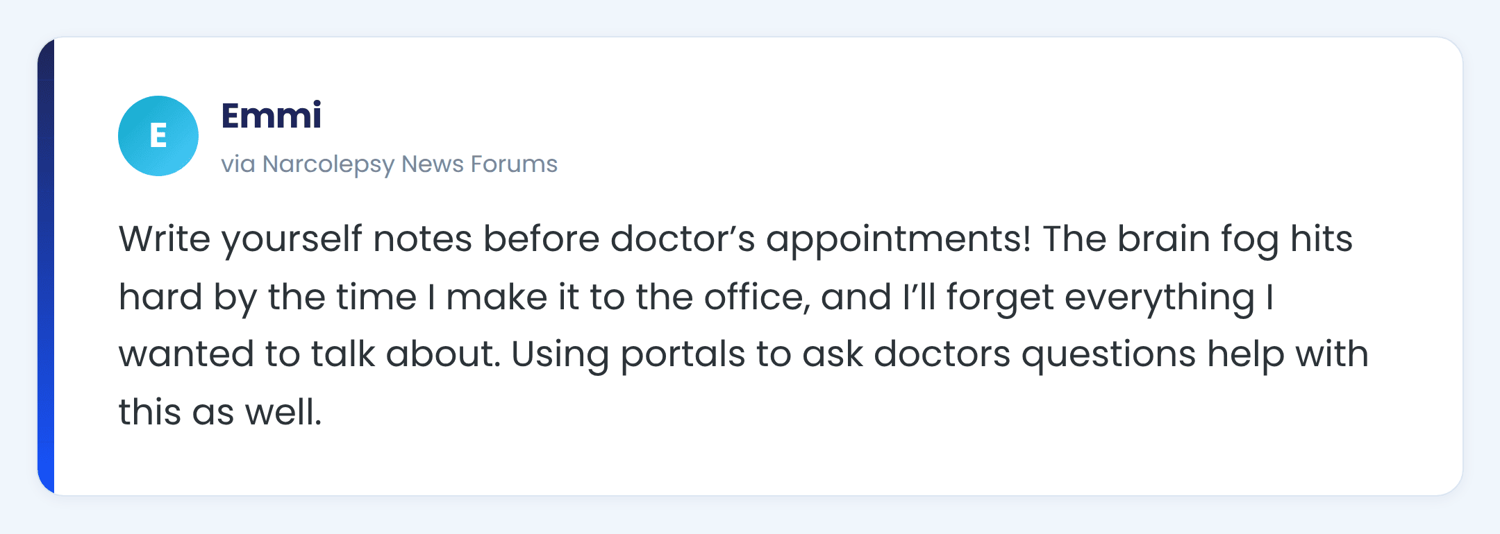Narcolepsy News forums comment from Emmi: Write yourself notes before doctor’s appointments! The brain fog hits hard by the time I make it to the office, and I’ll forget everything I wanted to talk about. Using portals to ask doctors questions help with this as well.